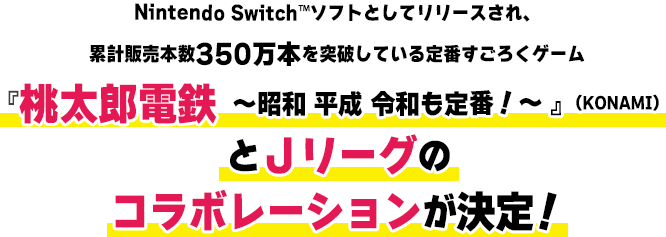 Nintendo Switch™ソフトとしてリリースされ、累計販売本数350万本を突破している定番すごろくゲーム『桃太郎電鉄 ～昭和 平成 令和も定番！～ 』（KONAMI）とＪリーグのコラボレーションが決定！