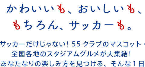 かわいいも、おいしいも、もちろん、サッカーも。サッカーだけじゃない!55クラブのマスコット・全国各地のスタジアムグルメが大集結!あなたなりの楽しみ方を見つける、そんな1日