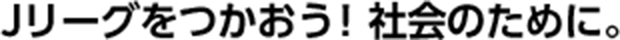 Jリーグをつかおう!社会のために。