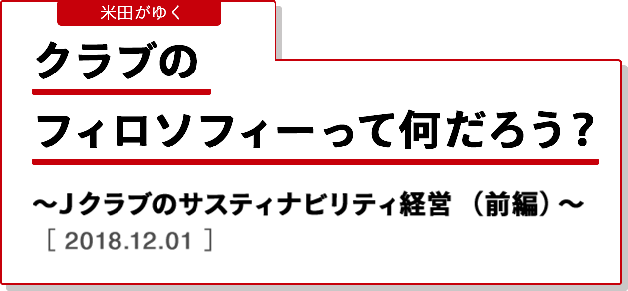 米田がゆく クラブのフィロソフィーって何だろう？〜Ｊクラブのサスティナビリティ経営（前編）〜 ［2018.12.01］