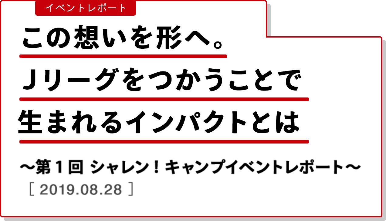 イベントレポート この想いを形へ。Ｊリーグをつかうことで生まれるインパクトとは 〜第１回 シャレン！キャンプ　イベントレポート〜　［2019.08.28］