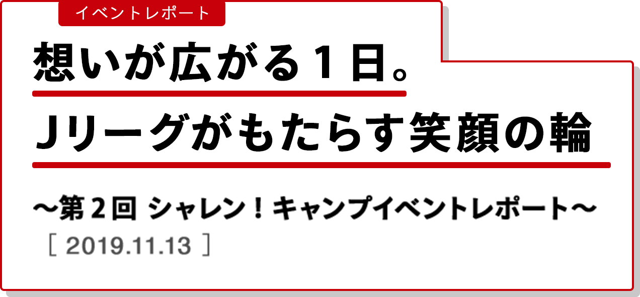 イベントレポート 想いが広がる１日。Ｊリーグがもたらす笑顔の輪。〜第２回 シャレン！キャンプ　イベントレポート〜　［2019.11.13］