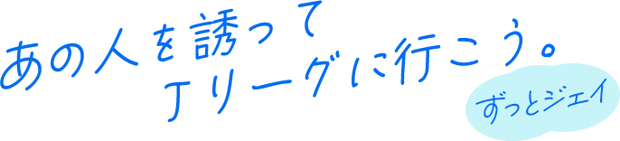 あの人を誘って、Jリーグに行こう。ずっとジェイ