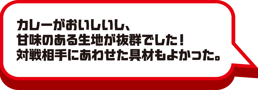 カレーがおいしいし、甘味のある生地が抜群でした！対戦相手に合わせた具材もよかった。